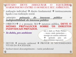 • ESTADO DEVE ASSEGURAR O EQUILÍBRIO
HARMONIOSO ENTRE O HOMEM E SEU AMBIENTE.
• realização individual  direito fundamental  intrinsecamente
ligada à sua realização social.
• principio primazia do interesse público +
indisponibilidade do interesse público
• OBJETO é a proteção MA natureza pública, DEVE O
MESMO PREVALECER SOBRE OS DIREITOS
INDIVIDUAIS PRIVADOS.
• In dubio, pro ambiente
• DEVER  proteção ambiental  PROVER AS NECESSIDADES
VITAIS DA SOCIEDADE
• Inobservânciadescumprimento – tutela jurisdicional
não é dado ao Poder Público
– menos ainda particulares –
transigir em matéria ambiental
 apelando para um
disponibilidade impossível.
 