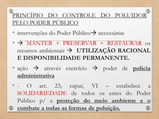 PRINCÍPIO DO CONTROLE DO POLUIDOR
PELO PODER PÚBLICO
• intervenções do Poder Público necessárias
•  MANTER + PRESERVAR + RESTAURAR os
recursos ambientais  UTILIZAÇÃO RACIONAL
E DISPONIBILIDADE PERMANENTE.
• ação  através exercício  poder de polícia
administrativa
• - O art. 23, caput, VI – estabelece a
SOLIDARIEDADE de todos os entes do Poder
Público p/ a proteção do meio ambiente e o
combate a todas as formas de poluição.
 