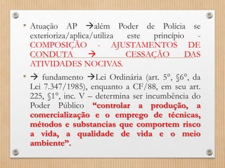 • Atuação AP além Poder de Polícia se
exterioriza/aplica/utiliza este princípio -
COMPOSIÇÃO - AJUSTAMENTOS DE
CONDUTA  CESSAÇÃO DAS
ATIVIDADES NOCIVAS.
•  fundamento Lei Ordinária (art. 5°, §6°, da
Lei 7.347/1985), enquanto a CF/88, em seu art.
225, §1°, inc. V – determina ser incumbência do
Poder Público “controlar a produção, a
comercialização e o emprego de técnicas,
métodos e substancias que comportem risco
a vida, a qualidade de vida e o meio
ambiente”.
 