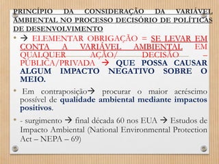 PRINCÍPIO DA CONSIDERAÇÃO DA VARIÁVEL
AMBIENTAL NO PROCESSO DECISÓRIO DE POLÍTICAS
DE DESENVOLVIMENTO
•  ELEMENTAR OBRIGAÇÃO = SE LEVAR EM
CONTA A VARIÁVEL AMBIENTAL EM
QUALQUER AÇÃO/ DECISÃO –
PÚBLICA/PRIVADA  QUE POSSA CAUSAR
ALGUM IMPACTO NEGATIVO SOBRE O
MEIO.
• Em contraposição procurar o maior acréscimo
possível de qualidade ambiental mediante impactos
positivos.
• - surgimento  final década 60 nos EUA  Estudos de
Impacto Ambiental (National Environmental Protection
Act – NEPA – 69)
 