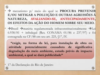 •  mecanismo p/ meio do qual se PROCURA PREVENIR
E/OU MITIGAR A POLUIÇÃO E OUTRAS AGRESSÕES À
NATUREZA, AVALIANDO-SE, ANTECIPADAMENTE,
OS EFEITOS DA AÇÃO DO HOMEM SOBRE SEU MEIO.
• Brasil matéria regulamentada infraconstitucionalmente Lei
6.938/81 + infralegal (Res. CONAMA 01/86 e 237/97) e foi
consagrada na CF/88 em seu art. 225, §1°, IV.
• 17 da Declaração do Rio de Janeiro
“exigir, na forma da lei, para instalação de obra ou
atividade potencialmente causadora de significativa
degradação do meio ambiente, estudo prévio de impacto
ambiental, a qual se dará publicidade”
 
