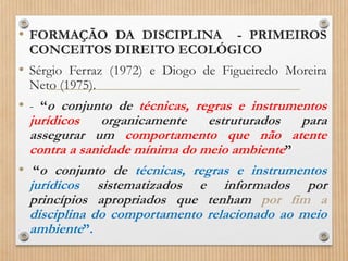 • FORMAÇÃO DA DISCIPLINA - PRIMEIROS
CONCEITOS DIREITO ECOLÓGICO
• Sérgio Ferraz (1972) e Diogo de Figueiredo Moreira
Neto (1975).
• - “o conjunto de técnicas, regras e instrumentos
jurídicos organicamente estruturados para
assegurar um comportamento que não atente
contra a sanidade mínima do meio ambiente”
• “o conjunto de técnicas, regras e instrumentos
jurídicos sistematizados e informados por
princípios apropriados que tenham por fim a
disciplina do comportamento relacionado ao meio
ambiente”.
 
