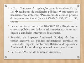 • - Ex. Concreto  aplicação garantia estabelecida p/
Lei  realização de audiências públicas  processos de
licenciamento ambiental realização de estudos prévios
de impacto ambiental (Res. CONAMA 237/97, art. 3°,
caput).
• Leis específicas como a Lei 10.650/2003 - Dispõe sobre
o acesso público aos dados e informações existentes nos
órgãos e entidades integrantes do Sisnama.;
• Relatório de Impacto Ambiental (RIMA)  fim =
tornar acessível ao público informações contidas no
Estudo de Impacto Ambiental; Relatório de qualidade
Ambiental  a ser divulgado anualmente pelo Ibama.
• Lei 9.759/99 – Lei de Educação Ambiental
 