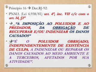 • Princípio 16  Dec.RJ-92
• PNMA (Lei 6.938/81) art. 4°, inc. VII c/c com o
art. 14, §1°
•  “A IMPOSIÇÃO AO POLUIDOR E AO
PREDADOR, DA OBRIGAÇÃO DE
RECUPERAR E/OU INDENIZAR OS DANOS
CAUSADOS”
• “É O POLUIDOR OBRIGADO,
INDEPENDENTEMENTE DE EXISTÊNCIA
DE CULPA, A INDENIZAR OU REPARAR OS
DANOS CAUSADOS AO MEIO AMBIENTE E
A TERCEIROS, AFETADOS POR SUA
ATIVIDADE”.
 