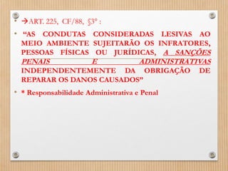 • ART. 225, CF/88, §3° :
• “AS CONDUTAS CONSIDERADAS LESIVAS AO
MEIO AMBIENTE SUJEITARÃO OS INFRATORES,
PESSOAS FÍSICAS OU JURÍDICAS, A SANÇÕES
PENAIS E ADMINISTRATIVAS
INDEPENDENTEMENTE DA OBRIGAÇÃO DE
REPARAR OS DANOS CAUSADOS”
• * Responsabilidade Administrativa e Penal
 
