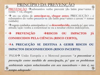 PRINCÍPIO DA PREVENÇÃO
• PREVENÇÃO substantivo verbo prevenir (do latim prae=antes e
venire = vir, chegar)
•  ato ou efeito de antecipar-se, chegar antes; PRECAUÇÃO – é
substantivo do verbo precaver-se (do latim prae=antes e cavere = tomar
cuidado)
• sugere cuidados antecipados c/ o desconhecido, cautela p/ que uma
atitude/ação venha a concretizar-se ou a resultar efeitos indesejáveis.
•  PREVENÇÃO RISCOS OU IMPACTOS JÁ
CONHECIDOS PELA CIÊNCIA (RISCO CERTO),
• A PRECAUÇÃO SE DESTINA A GERIR RISCOS OU
IMPACTOS DESCONHECIDOS (RISCO INCERTO)
• PALM União Européia e o Mercosul passaram “a preconizar a
prevenção como medida de antecipação, p/ que os problemas
ambientais sejam solucionados em seu nascedouro – isto é, no
tempo adequado”
 