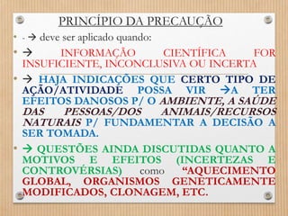 PRINCÍPIO DA PRECAUÇÃO
• -  deve ser aplicado quando:
•  INFORMAÇÃO CIENTÍFICA FOR
INSUFICIENTE, INCONCLUSIVA OU INCERTA
•  HAJA INDICAÇÕES QUE CERTO TIPO DE
AÇÃO/ATIVIDADE POSSA VIR A TER
EFEITOS DANOSOS P/ O AMBIENTE, A SAÚDE
DAS PESSOAS/DOS ANIMAIS/RECURSOS
NATURAIS P/ FUNDAMENTAR A DECISÃO A
SER TOMADA.
•  QUESTÕES AINDA DISCUTIDAS QUANTO A
MOTIVOS E EFEITOS (INCERTEZAS E
CONTROVÉRSIAS) como “AQUECIMENTO
GLOBAL, ORGANISMOS GENETICAMENTE
MODIFICADOS, CLONAGEM, ETC.
 