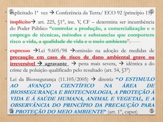 • explicitado 1ª vez  Conferência da Terra/ ECO 92 (princípio 15)
• implícito art. 225, §1°, inc. V, CF – determina ser incumbência
do Poder Público “controlar a produção, a comercialização e o
emprego de técnicas, métodos e substancias que comportem
risco a vida, a qualidade de vida e o meio ambiente”.
• expresso Lei 9.605/98 omissão na adoção de medidas de
precaução em caso de risco de dano ambiental grave ou
irreversível  agravante  pena mais severa,  idêntica a do
crime de poluição qualificado pelo resultado (art. 54, §3°)
• Lei da Biossegurança (11.105/2005)  diretriz “O ESTIMULO
AO AVANÇO CIENTÍFICO NA ÁREA DE
BIOSSEGURANÇA E BIOTECNOLOGIA, A PROTEÇÃO À
VIDA E Á SAÚDE HUMANA, ANIMAL E VEGETAL, E A
OBSERVÂNCIA DO PRINCÍPIO DA PRECAUÇÃO PARA
A PROTEÇÃO DO MEIO AMBIENTE” (art. 1°, caput)
 