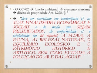 • - O CC/02  função ambiental  elemento marcante
 direito de propriedade Art. 1.228, §1°
•  “deve ser exercitado em consonância c/ as
SUAS FINALIDADES ECONÔMICAS E
SOCIAIS e de modo que SEJAM
PRESERVADOS, de conformidade c/ o
estabelecido em lei especial, A FLORA, A
FAUNA, AS BELEZAS NATURAIS, O
EQUILÍBRIO ECOLÓGICO E O
PATRIMÔNIO HISTÓRICO E
ARTÍSTICO, BEM COMO EVITADA A
POLUIÇÃO DO AR E DAS ÁGUAS”.
•
 