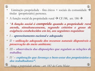 • Limitação propriedade - fins éticos + sociais da comunidade 
titular (proprietário) pertence.
• A função social da propriedade rural  CF/88, art. 186 
• “A função social é cumprida quando a propriedade rural
atende, simultaneamente, segundo critérios e graus de
exigência estabelecidos em lei, aos seguintes requisitos:
• I – aproveitamento racional e adequado;
• II – utilização adequada dos recursos naturais disponíveis e
preservação do meio ambiente;
• III – observância das disposições que regulam as relações de
trabalho;
• IV – exploração que favoreça o bem-estar dos proprietários e
dos trabalhadores”.
• Atinge a propriedade urbana - art. 182 da Carta Maior
 