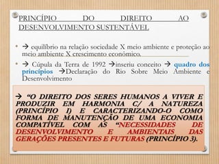 PRINCÍPIO DO DIREITO AO
DESENVOLVIMENTO SUSTENTÁVEL
•  equilíbrio na relação sociedade X meio ambiente e proteção ao
meio ambiente X crescimento econômico.
•  Cúpula da Terra de 1992 inseriu conceito  quadro dos
princípios Declaração do Rio Sobre Meio Ambiente e
Desenvolvimento
 “O DIREITO DOS SERES HUMANOS A VIVER E
PRODUZIR EM HARMONIA C/ A NATUREZA
(PRINCÍPIO I) E CARACTERIZANDO-O COMO
FORMA DE MANUTENÇÃO DE UMA ECONOMIA
COMPATÍVEL COM AS “NECESSIDADES DE
DESENVOLVIMENTO E AMBIENTAIS DAS
GERAÇÕES PRESENTES E FUTURAS (PRINCÍPIO 3).
 