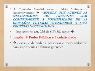 •  Comissão Mundial sobre o Meio Ambiente e
Desenvolvimento  “AQUELE QUE ATENDE AS
NECESSIDADES DO PRESENTE SEM
COMPROMETER A POSSIBILIDADE DE AS
GERAÇÕES FUTURAS ATENDEREM A SUAS
PRÓPRIAS NECESSIDADES”.
• - Implícito no art. 225 da CF/88, caput 
• impõe  Poder Público e à coletividade
•  dever de defender e preservar o meio ambiente
para as presentes e futuras gerações.
 