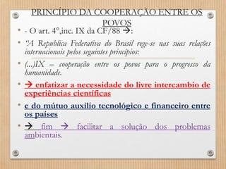 PRINCÍPIO DA COOPERAÇÃO ENTRE OS
POVOS
• - O art. 4°,inc. IX da CF/88 :
• “A Republica Federativa do Brasil rege-se nas suas relações
internacionais pelos seguintes princípios:
• (...)IX – cooperação entre os povos para o progresso da
humanidade.
•  enfatizar a necessidade do livre intercambio de
experiências científicas
• e do mútuo auxilio tecnológico e financeiro entre
os países
•  fim  facilitar a solução dos problemas
ambientais.
 