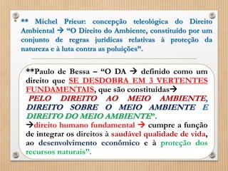 • ** Michel Prieur: concepção teleológica do Direito
Ambiental  “O Direito do Ambiente, constituído por um
conjunto de regras jurídicas relativas à proteção da
natureza e à luta contra as poluições”.
**Paulo de Bessa – “O DA  definido como um
direito que SE DESDOBRA EM 3 VERTENTES
FUNDAMENTAIS, que são constituídas
PELO DIREITO AO MEIO AMBIENTE,
DIREITO SOBRE O MEIO AMBIENTE E
DIREITO DO MEIO AMBIENTE”.
direito humano fundamental  cumpre a função
de integrar os direitos à saudável qualidade de vida,
ao desenvolvimento econômico e à proteção dos
recursos naturais”.
 