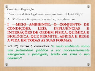 • Conceito legislação
• 1ª norma = definir legalmente meio ambiente  Lei 6.938/81
• Art 3º - Para os fins previstos nesta Lei, entende-se por:
• I - MEIO AMBIENTE, O CONJUNTO DE
CONDIÇÕES, LEIS, INFLUÊNCIAS E
INTERAÇÕES DE ORDEM FÍSICA, QUÍMICA E
BIOLÓGICA, QUE PERMITE, ABRIGA E REGE
A VIDA EM TODAS AS SUAS FORMAS;
• art. 2°, inciso I, considera “o meio ambiente como
um patrimônio público a ser necessariamente
assegurado e protegido, tendo em vista o uso
coletivo”.
 