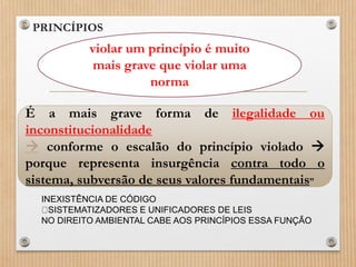 • PRINCÍPIOS
• (...)
violar um princípio é muito
mais grave que violar uma
norma
É a mais grave forma de ilegalidade ou
inconstitucionalidade
 conforme o escalão do princípio violado 
porque representa insurgência contra todo o
sistema, subversão de seus valores fundamentais”
INEXISTÊNCIA DE CÓDIGO
SISTEMATIZADORES E UNIFICADORES DE LEIS
NO DIREITO AMBIENTAL CABE AOS PRINCÍPIOS ESSA FUNÇÃO
 