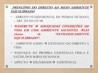 PRINCÍPIO DO DIREITO AO MEIO AMBIENTE
EQUILIBRADO
• - DIREITO FUNDAMENTAL DA PESSOA HUMANA
– ART. 225 DA CF/88
• -DESFRUTE  ADEQUADAS CONDIÇÕES DE
VIDA EM UMA AMBIENTE SAUDÁVEL LEI
chama de “ECOLOGICAMENTE
EQUILIBRADO”.
• - AMBIENTE SADIO  EXTENSÃO DO DIREITO À
VIDA
• *ENFOQUE DA PRÓPRIA EXISTÊNCIA FÍSICA E
SAÚDE DOS SERES HUMANOS
• ASPECTO  DIGNIDADE EXISTÊNCIA.
 