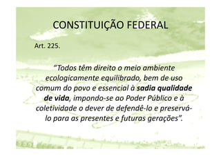 CONSTITUIÇÃO FEDERAL
      CONSTITUIÇÃO FEDERAL
Art. 225.


      “Todos têm direito o meio ambiente 
   ecologicamente equilibrado, bem de uso 
   ecologicamente equilibrado bem de uso
comum do povo e essencial à sadia qualidade 
  de vida, impondo‐se ao Poder Público e à 
  d id i          d        P d Públi       à
coletividade o dever de defendê‐lo e preservá‐
   lo para as presentes e futuras gerações”.
 