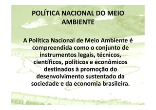 POLÍTICA NACIONAL DO MEIO 
            AMBIENTE

A Política Nacional de Meio Ambiente é 
   o t ca ac o a de e o           b e te é
   compreendida como o conjunto de 
       instrumentos legais, técnicos, 
       instrumentos legais técnicos
    científicos, políticos e econômicos 
         destinados à promoção do 
         d ti d à              ã d
     desenvolvimento sustentado da 
   sociedade e da economia brasileira.
 