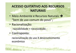 ACESSO QUITATIVO AOS RECURSOS 
           NATURAIS
• Meio Ambiente e Recursos Naturais 
  “bem de uso comum do povo”;
   bem de uso comum do povo ;
• Racionalização: 
  razoabilidade + necessidade;
•C t
 Contraponto: 
          t
 racionalização do uso X desenvolvimento 
 racionalização do uso X desenvolvimento
 econômico
 