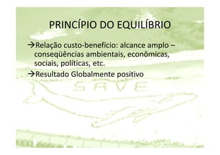 PRINCÍPIO DO EQUILÍBRIO
    PRINCÍPIO DO EQUILÍBRIO
Relação custo‐benefício: alcance amplo –
   l ã           b     fí i   l     l
conseqüências ambientais, econômicas, 
sociais, políticas, etc.
Resultado Globalmente positivo
                            p
 