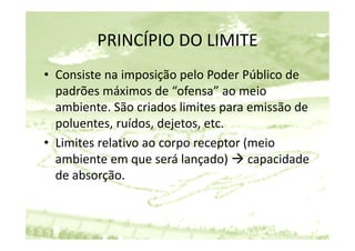 PRINCÍPIO DO LIMITE
         PRINCÍPIO DO LIMITE
• Consiste na imposição pelo Poder Público de 
  p
  padrões máximos de “ofensa” ao meio 
  ambiente. São criados limites para emissão de 
  poluentes, ruídos, dejetos, etc.
  poluentes ruídos dejetos etc
• Limites relativo ao corpo receptor (meio 
  ambiente em que será lançado)  capacidade 
                                  )
  de absorção.
 