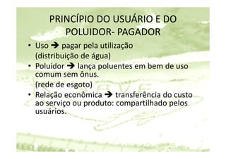PRINCÍPIO DO USUÁRIO E DO 
        POLUIDOR‐ PAGADOR
• U
  Uso  pagar pela utilização
                   l tili ã
  (distribuição de água)
• Poluídor  lança poluentes em bem de uso 
  comum sem ônus.
  (rede de esgoto)
• Relação econômica  transferência do custo 
       ç
  ao serviço ou produto: compartilhado pelos 
  usuários.
 