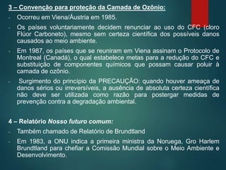 3 – Convenção para proteção da Camada de Ozônio:
- Ocorreu em Viena/Áustria em 1985.
- Os países voluntariamente decidem renunciar ao uso do CFC (cloro
Flúor Carboneto), mesmo sem certeza científica dos possíveis danos
causados ao meio ambiente.
- Em 1987, os países que se reuniram em Viena assinam o Protocolo de
Montreal (Canadá), o qual estabelece metas para a redução do CFC e
substituição de componentes químicos que possam causar poluir à
camada de ozônio.
- Surgimento do princípio da PRECAUÇÃO: quando houver ameaça de
danos sérios ou irreversíveis, a ausência de absoluta certeza científica
não deve ser utilizada como razão para postergar medidas de
prevenção contra a degradação ambiental.
4 – Relatório Nosso futuro comum:
- Também chamado de Relatório de Brundtland
- Em 1983, a ONU indica a primeira ministra da Noruega, Gro Harlem
Brundtland para chefiar a Comissão Mundial sobre o Meio Ambiente e
Desenvolvimento.
 