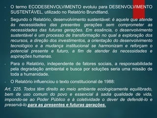 - O termo ECODESENVOLVIMENTO evoluiu para DESENVOLVIMENTO
SUSTENTÁVEL, utilizado no Relatório Brundtland.
- Segundo o Relatório, desenvolvimento sustentável: é aquele que atende
às necessidades das presentes gerações sem comprometer as
necessidades das futuras gerações. Em essência, o desenvolvimento
sustentável é um processo de transformação no qual a exploração dos
recursos, a direção dos investimentos, a orientação do desenvolvimento
tecnológico e a mudança institucional se harmonizam e reforçam o
potencial presente e futuro, a fim de atender às necessidades e
aspirações humanas.
- Para o Relatório, independente de fatores sociais, a responsabilidade
pela degradação ambiental e busca por soluções seria uma missão de
toda a humanidade.
- O Relatório influenciou o texto constitucional de 1988:
Art. 225. Todos têm direito ao meio ambiente ecologicamente equilibrado,
bem de uso comum do povo e essencial à sadia qualidade de vida,
impondo-se ao Poder Público e à coletividade o dever de defendê-lo e
preservá-lo para as presentes e futuras gerações.
 