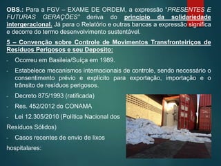 OBS.: Para a FGV – EXAME DE ORDEM, a expressão “PRESENTES E
FUTURAS GERAÇÕES” deriva do princípio da solidariedade
intergeracional. Já para o Relatório e outras bancas a expressão significa
e decorre do termo desenvolvimento sustentável.
5 – Convenção sobre Controle de Movimentos Transfronteiriços de
Resíduos Perigosos e seu Deposito:
- Ocorreu em Basileia/Suíça em 1989.
- Estabelece mecanismos internacionais de controle, sendo necessário o
consentimento prévio e explícito para exportação, importação e o
trânsito de resíduos perigosos.
- Decreto 875/1993 (ratificada)
- Res. 452/2012 do CONAMA
- Lei 12.305/2010 (Política Nacional dos
Resíduos Sólidos)
- Casos recentes de envio de lixos
hospitalares:
 