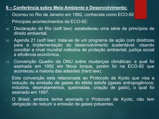 6 – Conferência sobre Meio Ambiente e Desenvolvimento:
- Ocorreu no Rio de Janeiro em 1992, conhecida como ECO-92
- Principais acontecimentos da ECO-92:
a) Declaração do Rio (soft law): estabeleceu uma série de princípios de
direito ambiental.
b) Agenda 21 (soft law): trata-se de um programa de ação com diretrizes
para a implementação do desenvolvimento sustentável, visando
conciliar a nível mundial métodos de proteção ambiental, justiça social
e eficiência econômica.
c) Convenção Quadro da ONU sobre mudanças climáticas: a qual foi
assinada em 1992 em Nova Iorque, porém foi na ECO-92 que
aconteceu a maioria das adesões (hard law).
- Esta convenção esta relacionada ao Protocolo de Kyoto que visa a
redução da emissão de gases do efeito estufa (gases antropogênicos:
indústria, desmatamentos, queimadas, criação de gado), o qual foi
assinado em 1997.
- O Brasil, embora tenha assinado o Protocolo de Kyoto, não tem
obrigação de reduzir a emissão de gases poluentes.
 