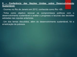 8 – Conferência das Nações Unidas sobre Desenvolvimento
Sustentável:
- Ocorreu no Rio de Janeiro em 2012, conhecida como Rio +20.
- Tinha como objetivo renovar os compromissos políticos com o
desenvolvimento sustentável e avaliar o progresso e lacunas das decisões
adotadas nas cúpulas anteriores.
- Um dos temas discutidos, além do desenvolvimento sustentável, foi a
erradicação da pobreza.
 