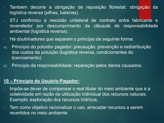 - Também decorre a obrigação de reposição florestal; obrigação da
logística reversa (pilhas, baterias).
- STJ confirmou a rescisão unilateral de contrato entre fabricante e
revendedor por descumprimento da cláusula de responsabilidade
ambiental (logística reversa).
- Há doutrinadores que separam o princípio da seguinte forma:
a) Princípio do poluidor pagador: precaução, prevenção e redistribuição
dos custos da poluição (logística reversa, condicionantes do
licenciamento)
b) Princípio da responsabilidade: reparação pelos danos causados.
10 – Princípio do Usuário-Pagador:
- Impõe-se dever de compensar o real titular do meio ambiente que é a
coletividade em razão da utilização individual dos recursos naturais.
Exemplo: exploração dos recursos hídricos.
- Tem como objetivo racionalizar o uso, arrecadar recursos a serem
revertidos no meio ambiente.
 