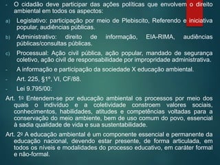 - O cidadão deve participar das ações políticas que envolvem o direito
ambiental em todos os aspectos:
a) Legislativo: participação por meio de Plebiscito, Referendo e iniciativa
popular, audiências públicas.
b) Administrativo: direito de informação, EIA-RIMA, audiências
públicas/consultas públicas.
c) Processual: Ação civil pública, ação popular, mandado de segurança
coletivo, ação civil de responsabilidade por impropridade administrativa.
- A informação e participação da sociedade X educação ambiental.
- Art. 225, §1º, VI, CF/88.
- Lei 9.795/00:
Art. 1o Entendem-se por educação ambiental os processos por meio dos
quais o indivíduo e a coletividade constroem valores sociais,
conhecimentos, habilidades, atitudes e competências voltadas para a
conservação do meio ambiente, bem de uso comum do povo, essencial
à sadia qualidade de vida e sua sustentabilidade.
Art. 2o A educação ambiental é um componente essencial e permanente da
educação nacional, devendo estar presente, de forma articulada, em
todos os níveis e modalidades do processo educativo, em caráter formal
e não-formal.
 