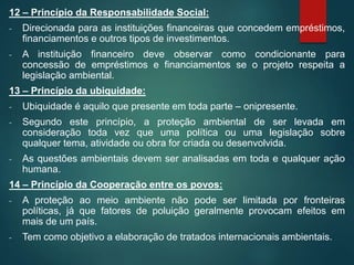 12 – Princípio da Responsabilidade Social:
- Direcionada para as instituições financeiras que concedem empréstimos,
financiamentos e outros tipos de investimentos.
- A instituição financeiro deve observar como condicionante para
concessão de empréstimos e financiamentos se o projeto respeita a
legislação ambiental.
13 – Princípio da ubiquidade:
- Ubiquidade é aquilo que presente em toda parte – onipresente.
- Segundo este princípio, a proteção ambiental de ser levada em
consideração toda vez que uma política ou uma legislação sobre
qualquer tema, atividade ou obra for criada ou desenvolvida.
- As questões ambientais devem ser analisadas em toda e qualquer ação
humana.
14 – Princípio da Cooperação entre os povos:
- A proteção ao meio ambiente não pode ser limitada por fronteiras
políticas, já que fatores de poluição geralmente provocam efeitos em
mais de um país.
- Tem como objetivo a elaboração de tratados internacionais ambientais.
 