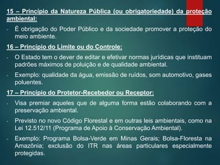 15 – Princípio da Natureza Pública (ou obrigatoriedade) da proteção
ambiental:
- É obrigação do Poder Público e da sociedade promover a proteção do
meio ambiente.
16 – Princípio do Limite ou do Controle:
- O Estado tem o dever de editar e efetivar normas jurídicas que instituam
padrões máximos de poluição e de qualidade ambiental.
- Exemplo: qualidade da água, emissão de ruídos, som automotivo, gases
poluentes.
17 – Princípio do Protetor-Recebedor ou Receptor:
- Visa premiar aqueles que de alguma forma estão colaborando com a
preservação ambiental.
- Previsto no novo Código Florestal e em outras leis ambientais, como na
Lei 12.512/11 (Programa de Apoio à Conservação Ambiental).
- Exemplo: Programa Bolsa-Verde em Minas Gerais; Bolsa-Floresta na
Amazônia; exclusão do ITR nas áreas particulares especialmente
protegidas.
 