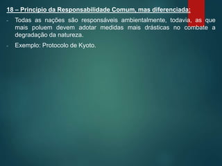 18 – Princípio da Responsabilidade Comum, mas diferenciada:
- Todas as nações são responsáveis ambientalmente, todavia, as que
mais poluem devem adotar medidas mais drásticas no combate a
degradação da natureza.
- Exemplo: Protocolo de Kyoto.
 