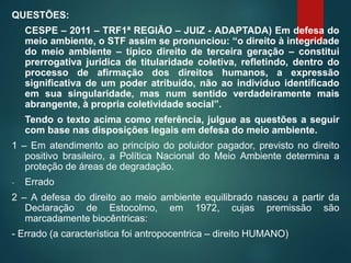 QUESTÕES:
CESPE – 2011 – TRF1ª REGIÃO – JUIZ - ADAPTADA) Em defesa do
meio ambiente, o STF assim se pronunciou: “o direito à integridade
do meio ambiente – típico direito de terceira geração – constitui
prerrogativa jurídica de titularidade coletiva, refletindo, dentro do
processo de afirmação dos direitos humanos, a expressão
significativa de um poder atribuído, não ao indivíduo identificado
em sua singularidade, mas num sentido verdadeiramente mais
abrangente, à propria coletividade social”.
Tendo o texto acima como referência, julgue as questões a seguir
com base nas disposições legais em defesa do meio ambiente.
1 – Em atendimento ao princípio do poluidor pagador, previsto no direito
positivo brasileiro, a Política Nacional do Meio Ambiente determina a
proteção de áreas de degradação.
- Errado
2 – A defesa do direito ao meio ambiente equilibrado nasceu a partir da
Declaração de Estocolmo, em 1972, cujas premissão são
marcadamente biocêntricas:
- Errado (a característica foi antropocentrica – direito HUMANO)
 
