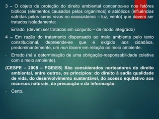 3 – O objeto de proteção do direito ambiental concentra-se nos fatóres
bióticos (elementos causados pelos organimos) e abióticos (influências
sofridas pelos seres vivos no ecossistema – luz, vento) que devem ser
tratados isoladamente:
- Errado (devem ser tratados em conjunto – de modo integrado)
4 – Em razão do tratamento dispensado ao meio ambiente pelo texto
constitucional, depreende-se que é exigido aos cidadãos,
predominantemente, um non facere em relação ao meio ambiente.
- Errado (há a determinação de uma obrigação-responsabilidade coletiva
com o meio ambiente).
(CESPE – 2008 – PGE/ES) São considerados norteadores do direito
ambiental, entre outros, os princípios: do direito à sadia qualidade
de vida, do desenvolvimento sustentável, do acesso equitativo aos
recursos naturais, da precaução e da informação.
- Certo.
 