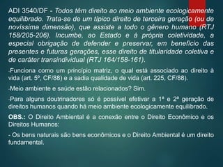 ADI 3540/DF - Todos têm direito ao meio ambiente ecologicamente
equilibrado. Trata-se de um típico direito de terceira geração (ou de
novíssima dimensão), que assiste a todo o gênero humano (RTJ
158/205-206). Incumbe, ao Estado e à própria coletividade, a
especial obrigação de defender e preservar, em benefício das
presentes e futuras gerações, esse direito de titularidade coletiva e
de caráter transindividual (RTJ 164/158-161).
-Funciona como um princípio matriz, o qual está associado ao direito à
vida (art. 5º, CF/88) e a sadia qualidade de vida (art. 225, CF/88).
-Meio ambiente e saúde estão relacionados? Sim.
-Para alguns doutrinadores só é possível efetivar a 1ª e 2ª geração de
direitos humanos quando há meio ambiente ecologicamente equilibrado.
OBS.: O Direito Ambiental é a conexão entre o Direito Econômico e os
Direitos Humanos:
- Os bens naturais são bens econômicos e o Direito Ambiental é um direito
fundamental.
 