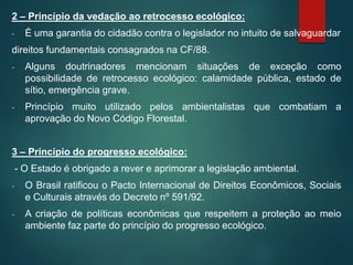 2 – Princípio da vedação ao retrocesso ecológico:
- É uma garantia do cidadão contra o legislador no intuito de salvaguardar
direitos fundamentais consagrados na CF/88.
- Alguns doutrinadores mencionam situações de exceção como
possibilidade de retrocesso ecológico: calamidade pública, estado de
sítio, emergência grave.
- Princípio muito utilizado pelos ambientalistas que combatiam a
aprovação do Novo Código Florestal.
3 – Princípio do progresso ecológico:
- O Estado é obrigado a rever e aprimorar a legislação ambiental.
- O Brasil ratificou o Pacto Internacional de Direitos Econômicos, Sociais
e Culturais através do Decreto nº 591/92.
- A criação de políticas econômicas que respeitem a proteção ao meio
ambiente faz parte do princípio do progresso ecológico.
 