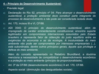 4 – Princípio do Desenvolvimento Sustentável:
- Previsão legal:
a) Declaração do Rio 92, princípio nº 04: Para alcançar o desenvolvimento
sustentável, a proteção ambiental deve constituir parte integrante do
processo de desenvolvimento e não pode ser considerada isolada deste.
b) Art. 170, incisos III e VI, CF/88.
c) ADI 3540: O princípio do desenvolvimento sustentável, além de
impregnado de caráter eminentemente constitucional, encontra suporte
legitimador em compromissos internacionais assumidos pelo Estado
brasileiro e representa fator de obtenção do justo equilíbrio entre as
exigências da economia e as da ecologia. A incolumidade do meio
ambiente não pode ser comprometida por interesses empresariais (...),
está subordinada, dentre outros princípios gerais, àquele que privilegia a
defesa do meio ambiente.
- Além do conceito apresentado no Relatório Brundtland, a doutrina
menciona a necessidade de compatibilizar o desenvolvimento econômico
e a proteção ao meio ambiente (princípio da proporcionalidade).
- Art. 3º da CF/88 (desenvolvimento econômico) X art. 170, CF/88.
- Aspecto social (diminuição das desigualdades sociais)
 
