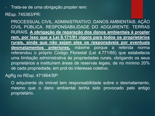 - Trata-se de uma obrigação propter rem:
REsp. 745363/PR:
PROCESSUAL CIVIL. ADMINISTRATIVO. DANOS AMBIENTAIS. AÇÃO
CIVIL PÚBLICA. RESPONSABILIDADE DO ADQUIRENTE. TERRAS
RURAIS. A obrigação de reparação dos danos ambientais é propter
rem, por isso que a Lei 8.171/91 vigora para todos os proprietários
rurais, ainda que não sejam eles os responsáveis por eventuais
desmatamentos anteriores, máxime porque a referida norma
referendou o próprio Código Florestal (Lei 4.771/65) que estabelecia
uma limitação administrativa às propriedades rurais, obrigando os seus
proprietários a instituírem áreas de reservas legais, de no mínimo 20%
de cada propriedade, em prol do interesse coletivo.
AgRg no REsp. 471864/SP:
O adquirente do imóvel tem responsabilidade sobre o desmatamento,
mesmo que o dano ambiental tenha sido provocado pelo antigo
proprietário.
 