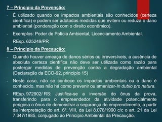 7 – Princípio da Prevenção:
- É utilizado quando os impactos ambientais são conhecidos (certeza
científica) e podem ser adotadas medidas que evitem ou reduza o dano
ambiental (ponderação com o direito econômico).
- Exemplos: Poder de Polícia Ambiental, Licenciamento Ambiental.
- REsp. 625249/PR
8 – Princípio da Precaução:
- Quando houver ameaça de danos sérios ou irreversíveis, a ausência de
absoluta certeza científica não deve ser utilizada como razão para
postergar medidas de prevenção contra a degradação ambiental
(Declaração da ECO-92, princípio 15)
- Neste caso, não se conhece os impactos ambientais ou o dano é
conhecido, mas não há como prevenir ou amenizar-In dubio pro natura.
- REsp. 972902/ RS: Justifica-se a inversão do ônus da prova,
transferindo para o empreendedor da atividade potencialmente
perigosa o ônus de demonstrar a segurança do emprendimento, a partir
da interpretação do art. 6º, VIII, da Lei 8.078/1990 c/c o art. 21 da Lei
7.347/1985, conjugado ao Princípio Ambiental da Precaução.
 