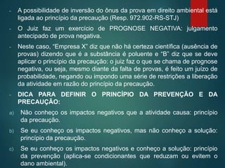 - A possibilidade de inversão do ônus da prova em direito ambiental está
ligada ao princípio da precaução (Resp. 972.902-RS-STJ)
- O Juiz faz um exercício de PROGNOSE NEGATIVA: julgamento
antecipado de prova negativa.
- Neste caso, “Empresa X” diz que não há certeza científica (ausência de
provas) dizendo que é a substância é poluente e “B” diz que se deve
aplicar o princípio da precaução: o juiz faz o que se chama de prognose
negativa, ou seja, mesmo diante da falta de provas, é feito um juízo de
probabilidade, negando ou impondo uma série de restrições a liberação
da atividade em razão do princípio da precaução.
- DICA PARA DEFINIR O PRINCÍPIO DA PREVENÇÃO E DA
PRECAUÇÃO:
a) Não conheço os impactos negativos que a atividade causa: princípio
da precaução.
b) Se eu conheço os impactos negativos, mas não conheço a solução:
princípio da precaução.
c) Se eu conheço os impactos negativos e conheço a solução: princípio
da prevenção (aplica-se condicionantes que reduzam ou evitem o
dano ambiental).
 