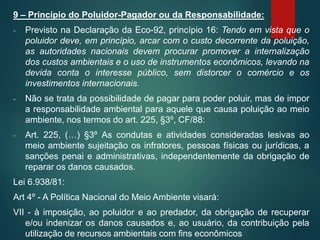 9 – Princípio do Poluidor-Pagador ou da Responsabilidade:
- Previsto na Declaração da Eco-92, princípio 16: Tendo em vista que o
poluidor deve, em princípio, arcar com o custo decorrente da poluição,
as autoridades nacionais devem procurar promover a internalização
dos custos ambientais e o uso de instrumentos econômicos, levando na
devida conta o interesse público, sem distorcer o comércio e os
investimentos internacionais.
- Não se trata da possibilidade de pagar para poder poluir, mas de impor
a responsabilidade ambiental para aquele que causa poluição ao meio
ambiente, nos termos do art. 225, §3º, CF/88:
- Art. 225, (…) §3º As condutas e atividades consideradas lesivas ao
meio ambiente sujeitação os infratores, pessoas físicas ou jurídicas, a
sanções penai e administrativas, independentemente da obrigação de
reparar os danos causados.
Lei 6.938/81:
Art 4º - A Política Nacional do Meio Ambiente visará:
VII - à imposição, ao poluidor e ao predador, da obrigação de recuperar
e/ou indenizar os danos causados e, ao usuário, da contribuição pela
utilização de recursos ambientais com fins econômicos
 