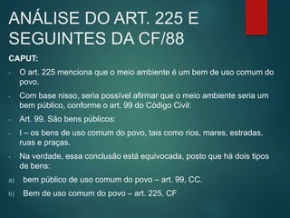 ANÁLISE DO ART. 225 E
SEGUINTES DA CF/88
CAPUT:
- O art. 225 menciona que o meio ambiente é um bem de uso comum do
povo.
- Com base nisso, seria possível afirmar que o meio ambiente seria um
bem público, conforme o art. 99 do Código Civil:
- Art. 99. São bens públicos:
- I – os bens de uso comum do povo, tais como rios, mares, estradas,
ruas e praças.
- Na verdade, essa conclusão está equivocada, posto que há dois tipos
de bens:
a) bem público de uso comum do povo – art. 99, CC.
b) Bem de uso comum do povo – art. 225, CF
 
