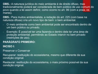 OBS.: A natureza jurídica do meio ambiente é de direito difuso, mas
tradicionalmente poderá ser considerada de bem público de uso comum do
povo quando a lei assim definir, como ocorre no art. 99 (com a praia, os
mares).
OBS.: Para muitos ambientalista, a redação do art. 225 (com base na
natureza difusa) cria um novo tipo de bem: o bem ambiental.
- O meio ambiente como bem ambiental pode ser encontrado dentro de
um bem público ou privado.
- Exemplo: É possível ter uma fazenda e dentro dela ter uma área de
proteção ambiental, permitindo ao Estado intervir no bem privado
(restrições de uso).
PARÁGRAFO PRIMEIRO:
INCISO I:
Preservar x Conservar
Recuperar: restituição do ecossistema, mesmo que diferente da sua
condição original.
Restaurar: restituição do ecossistema, o mais próximo possível da sua
condição original.
 