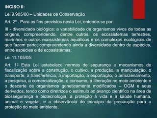 INCISO II:
Lei 9.985/00 – Unidades de Conservação
Art. 2º . Para os fins previstos nesta Lei, entende-se por:
III - diversidade biológica: a variabilidade de organismos vivos de todas as
origens, compreendendo, dentre outros, os ecossistemas terrestres,
marinhos e outros ecossistemas aquáticos e os complexos ecológicos de
que fazem parte; compreendendo ainda a diversidade dentro de espécies,
entre espécies e de ecossistemas;
Lei 11.105/05:
Art. 1o Esta Lei estabelece normas de segurança e mecanismos de
fiscalização sobre a construção, o cultivo, a produção, a manipulação, o
transporte, a transferência, a importação, a exportação, o armazenamento,
a pesquisa, a comercialização, o consumo, a liberação no meio ambiente e
o descarte de organismos geneticamente modificados – OGM e seus
derivados, tendo como diretrizes o estímulo ao avanço científico na área de
biossegurança e biotecnologia, a proteção à vida e à saúde humana,
animal e vegetal, e a observância do princípio da precaução para a
proteção do meio ambiente.
 