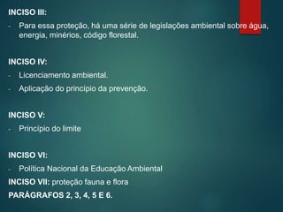 INCISO III:
- Para essa proteção, há uma série de legislações ambiental sobre água,
energia, minérios, código florestal.
INCISO IV:
- Licenciamento ambiental.
- Aplicação do princípio da prevenção.
INCISO V:
- Princípio do limite
INCISO VI:
- Política Nacional da Educação Ambiental
INCISO VII: proteção fauna e flora
PARÁGRAFOS 2, 3, 4, 5 E 6.
 